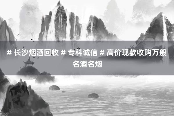 # 长沙烟酒回收 # 专科诚信 # 高价现款收购万般名酒名烟