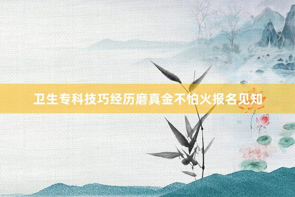 卫生专科技巧经历磨真金不怕火报名见知