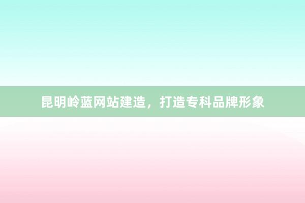 昆明岭蓝网站建造，打造专科品牌形象