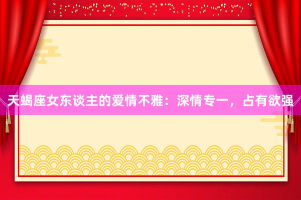 天蝎座女东谈主的爱情不雅：深情专一，占有欲强