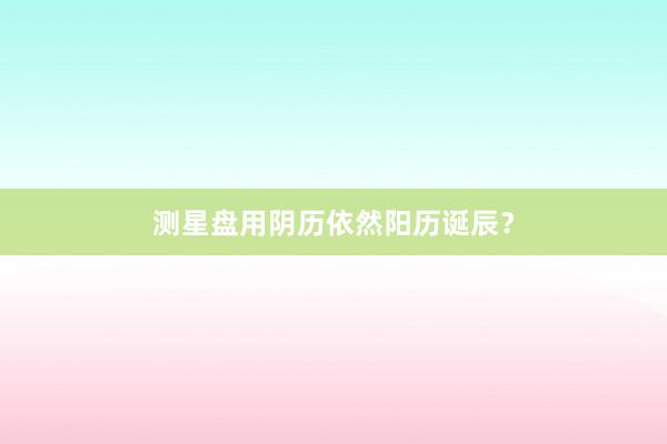 测星盘用阴历依然阳历诞辰？