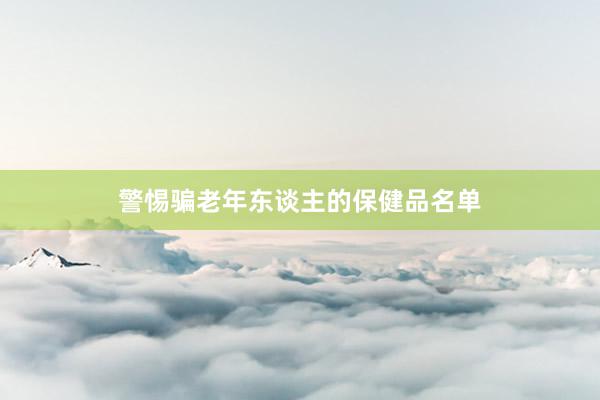 警惕骗老年东谈主的保健品名单